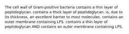 The cell wall of Gram-positive bacteria contains a thin layer of peptidoglycan. contains a thick layer of peptidoglycan. is, due to its thickness, an excellent barrier to most molecules. contains an outer membrane containing LPS. contains a thin layer of peptidoglycan AND contains an outer membrane containing LPS.