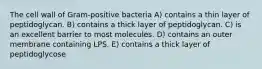 The cell wall of Gram-positive bacteria A) contains a thin layer of peptidoglycan. B) contains a thick layer of peptidoglycan. C) is an excellent barrier to most molecules. D) contains an outer membrane containing LPS. E) contains a thick layer of peptidoglycose