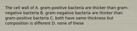 The cell wall of A. gram-positive bacteria are thicker than gram-negative bacteria B. gram-negative bacteria are thicker than gram-positive bacteria C. both have same thickness but composition is different D. none of these