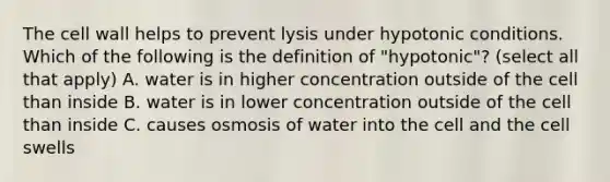 The cell wall helps to prevent lysis under hypotonic conditions. Which of the following is the definition of "hypotonic"? (select all that apply) A. water is in higher concentration outside of the cell than inside B. water is in lower concentration outside of the cell than inside C. causes osmosis of water into the cell and the cell swells