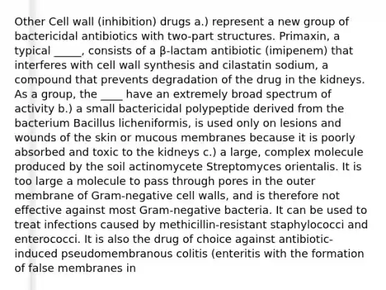 Other Cell wall (inhibition) drugs a.) represent a new group of bactericidal antibiotics with two-part structures. Primaxin, a typical _____, consists of a β-lactam antibiotic (imipenem) that interferes with cell wall synthesis and cilastatin sodium, a compound that prevents degradation of the drug in the kidneys. As a group, the ____ have an extremely broad spectrum of activity b.) a small bactericidal polypeptide derived from the bacterium Bacillus licheniformis, is used only on lesions and wounds of the skin or mucous membranes because it is poorly absorbed and toxic to the kidneys c.) a large, complex molecule produced by the soil actinomycete Streptomyces orientalis. It is too large a molecule to pass through pores in the outer membrane of Gram-negative cell walls, and is therefore not effective against most Gram-negative bacteria. It can be used to treat infections caused by methicillin-resistant staphylococci and enterococci. It is also the drug of choice against antibiotic-induced pseudomembranous colitis (enteritis with the formation of false membranes in