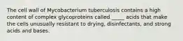 The cell wall of Mycobacterium tuberculosis contains a high content of complex glycoproteins called _____ acids that make the cells unusually resistant to drying, disinfectants, and strong acids and bases.