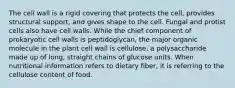 The cell wall is a rigid covering that protects the cell, provides structural support, and gives shape to the cell. Fungal and protist cells also have cell walls. While the chief component of prokaryotic cell walls is peptidoglycan, the major organic molecule in the plant cell wall is cellulose, a polysaccharide made up of long, straight chains of glucose units. When nutritional information refers to dietary fiber, it is referring to the cellulose content of food.