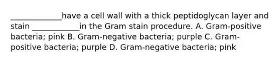 _____________have a cell wall with a thick peptidoglycan layer and stain ____________in the Gram stain procedure. A. Gram-positive bacteria; pink B. Gram-negative bacteria; purple C. Gram-positive bacteria; purple D. Gram-negative bacteria; pink