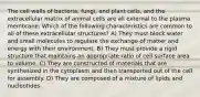 The cell walls of bacteria, fungi, and plant cells, and the extracellular matrix of animal cells are all external to the plasma membrane. Which of the following characteristics are common to all of these extracellular structures? A) They must block water and small molecules to regulate the exchange of matter and energy with their environment. B) They must provide a rigid structure that maintains an appropriate ratio of cell surface area to volume. C) They are constructed of materials that are synthesized in the cytoplasm and then transported out of the cell for assembly. D) They are composed of a mixture of lipids and nucleotides.