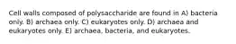 Cell walls composed of polysaccharide are found in A) bacteria only. B) archaea only. C) eukaryotes only. D) archaea and eukaryotes only. E) archaea, bacteria, and eukaryotes.