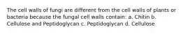 The cell walls of fungi are different from the cell walls of plants or bacteria because the fungal cell walls contain: a. Chitin b. Cellulose and Peptidoglycan c. Peptidoglycan d. Cellulose