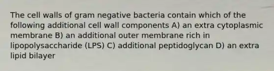 The cell walls of gram negative bacteria contain which of the following additional cell wall components A) an extra cytoplasmic membrane B) an additional outer membrane rich in lipopolysaccharide (LPS) C) additional peptidoglycan D) an extra lipid bilayer