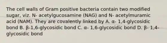 The cell walls of Gram positive bacteria contain two modified sugar, viz. N- acetylgucosamine (NAG) and N- acetylmuramic acid (NAM). They are covalently linked by A. α- 1,4-glycosidic bond B. β-1,6-glycosidic bond C. α- 1,6-glycosidic bond D. β- 1,4-glycosidic bond