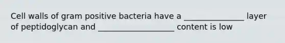 Cell walls of gram positive bacteria have a _______________ layer of peptidoglycan and ___________________ content is low