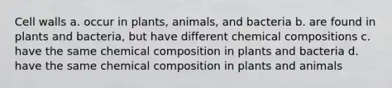 Cell walls a. occur in plants, animals, and bacteria b. are found in plants and bacteria, but have different chemical compositions c. have the same chemical composition in plants and bacteria d. have the same chemical composition in plants and animals