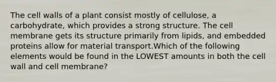 The cell walls of a plant consist mostly of cellulose, a carbohydrate, which provides a strong structure. The cell membrane gets its structure primarily from lipids, and embedded proteins allow for material transport.Which of the following elements would be found in the LOWEST amounts in both the cell wall and cell membrane?