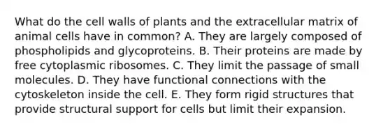 What do the cell walls of plants and the extracellular matrix of animal cells have in common? A. They are largely composed of phospholipids and glycoproteins. B. Their proteins are made by free cytoplasmic ribosomes. C. They limit the passage of small molecules. D. They have functional connections with the cytoskeleton inside the cell. E. They form rigid structures that provide structural support for cells but limit their expansion.