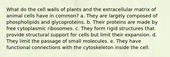 What do the cell walls of plants and the extracellular matrix of animal cells have in common? a. They are largely composed of phospholipids and glycoproteins. b. Their proteins are made by free cytoplasmic ribosomes. c. They form rigid structures that provide structural support for cells but limit their expansion. d. They limit the passage of small molecules. e. They have functional connections with the cytoskeleton inside the cell.