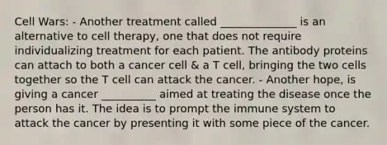 Cell Wars: - Another treatment called ______________ is an alternative to cell therapy, one that does not require individualizing treatment for each patient. The antibody proteins can attach to both a cancer cell & a T cell, bringing the two cells together so the T cell can attack the cancer. - Another hope, is giving a cancer __________ aimed at treating the disease once the person has it. The idea is to prompt the immune system to attack the cancer by presenting it with some piece of the cancer.