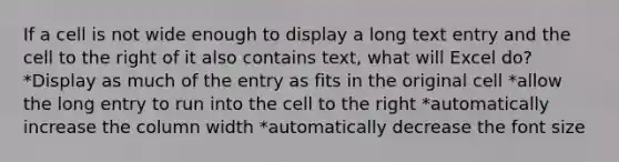 If a cell is not wide enough to display a long text entry and the cell to the right of it also contains text, what will Excel do? *Display as much of the entry as fits in the original cell *allow the long entry to run into the cell to the right *automatically increase the column width *automatically decrease the font size