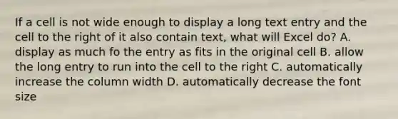 If a cell is not wide enough to display a long text entry and the cell to the right of it also contain text, what will Excel do? A. display as much fo the entry as fits in the original cell B. allow the long entry to run into the cell to the right C. automatically increase the column width D. automatically decrease the font size