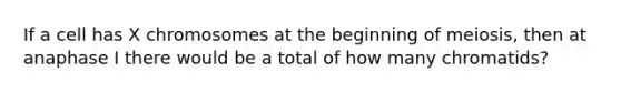If a cell has X chromosomes at the beginning of meiosis, then at anaphase I there would be a total of how many chromatids?