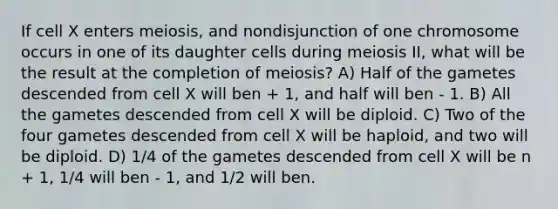 If cell X enters meiosis, and nondisjunction of one chromosome occurs in one of its daughter cells during meiosis II, what will be the result at the completion of meiosis? A) Half of the gametes descended from cell X will ben + 1, and half will ben - 1. B) All the gametes descended from cell X will be diploid. C) Two of the four gametes descended from cell X will be haploid, and two will be diploid. D) 1/4 of the gametes descended from cell X will be n + 1, 1/4 will ben - 1, and 1/2 will ben.