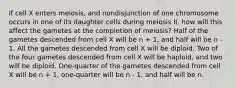 If cell X enters meiosis, and nondisjunction of one chromosome occurs in one of its daughter cells during meiosis II, how will this affect the gametes at the completion of meiosis? Half of the gametes descended from cell X will be n + 1, and half will be n - 1. All the gametes descended from cell X will be diploid. Two of the four gametes descended from cell X will be haploid, and two will be diploid. One-quarter of the gametes descended from cell X will be n + 1, one-quarter will be n - 1, and half will be n.