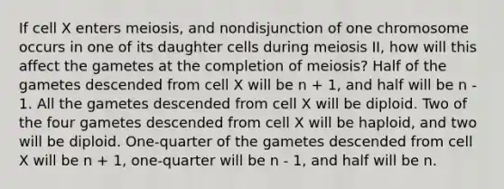 If cell X enters meiosis, and nondisjunction of one chromosome occurs in one of its daughter cells during meiosis II, how will this affect the gametes at the completion of meiosis? Half of the gametes descended from cell X will be n + 1, and half will be n - 1. All the gametes descended from cell X will be diploid. Two of the four gametes descended from cell X will be haploid, and two will be diploid. One-quarter of the gametes descended from cell X will be n + 1, one-quarter will be n - 1, and half will be n.