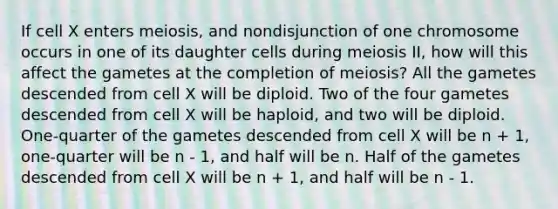 If cell X enters meiosis, and nondisjunction of one chromosome occurs in one of its daughter cells during meiosis II, how will this affect the gametes at the completion of meiosis? All the gametes descended from cell X will be diploid. Two of the four gametes descended from cell X will be haploid, and two will be diploid. One-quarter of the gametes descended from cell X will be n + 1, one-quarter will be n - 1, and half will be n. Half of the gametes descended from cell X will be n + 1, and half will be n - 1.