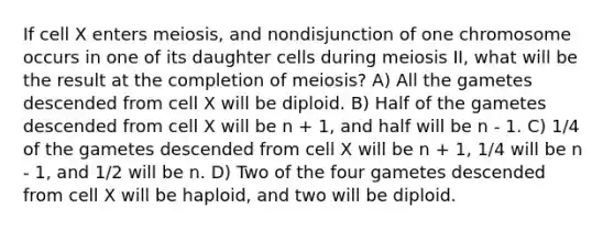 If cell X enters meiosis, and nondisjunction of one chromosome occurs in one of its daughter cells during meiosis II, what will be the result at the completion of meiosis? A) All the gametes descended from cell X will be diploid. B) Half of the gametes descended from cell X will be n + 1, and half will be n - 1. C) 1/4 of the gametes descended from cell X will be n + 1, 1/4 will be n - 1, and 1/2 will be n. D) Two of the four gametes descended from cell X will be haploid, and two will be diploid.