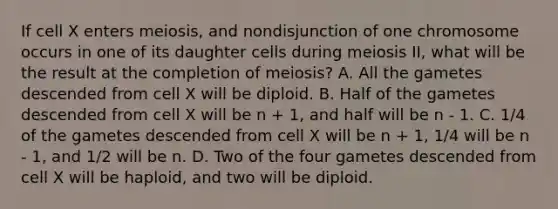 If cell X enters meiosis, and nondisjunction of one chromosome occurs in one of its daughter cells during meiosis II, what will be the result at the completion of meiosis? A. All the gametes descended from cell X will be diploid. B. Half of the gametes descended from cell X will be n + 1, and half will be n - 1. C. 1/4 of the gametes descended from cell X will be n + 1, 1/4 will be n - 1, and 1/2 will be n. D. Two of the four gametes descended from cell X will be haploid, and two will be diploid.