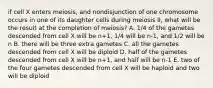 if cell X enters meiosis, and nondisjunction of one chromosome occurs in one of its daughter cells during meiosis II, what will be the result at the completion of meiosis? A. 1/4 of the gametes descended from cell X will be n+1, 1/4 will be n-1, and 1/2 will be n B. there will be three extra gametes C. all the gametes descended from cell X will be diploid D. half of the gametes descended from cell X will be n+1, and half will be n-1 E. two of the four gametes descended from cell X will be haploid and two will be diploid