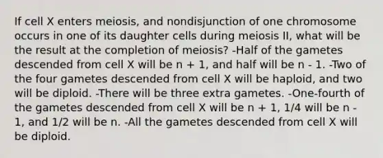 If cell X enters meiosis, and nondisjunction of one chromosome occurs in one of its daughter cells during meiosis II, what will be the result at the completion of meiosis? -Half of the gametes descended from cell X will be n + 1, and half will be n - 1. -Two of the four gametes descended from cell X will be haploid, and two will be diploid. -There will be three extra gametes. -One-fourth of the gametes descended from cell X will be n + 1, 1/4 will be n - 1, and 1/2 will be n. -All the gametes descended from cell X will be diploid.