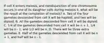 If cell X enters meiosis, and nondisjunction of one chromosome occurs in one of its daughter cells during meiosis II, what will be the result at the completion of meiosis? A. Two of the four gametes descended from cell X will be haploid, and two will be diploid. B. All the gametes descended from cell X will be diploid. C. 1/4 of the gametes descended from cell X will be n + 1, 1/4 will be n - 1, and 1/2 will be n. D. There will be three extra gametes. E. Half of the gametes descended from cell X will be n + 1, and half will be n - 1.