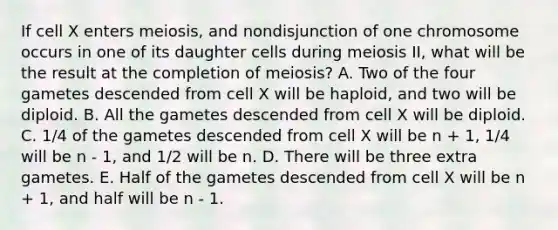 If cell X enters meiosis, and nondisjunction of one chromosome occurs in one of its daughter cells during meiosis II, what will be the result at the completion of meiosis? A. Two of the four gametes descended from cell X will be haploid, and two will be diploid. B. All the gametes descended from cell X will be diploid. C. 1/4 of the gametes descended from cell X will be n + 1, 1/4 will be n - 1, and 1/2 will be n. D. There will be three extra gametes. E. Half of the gametes descended from cell X will be n + 1, and half will be n - 1.