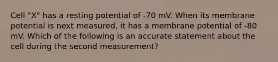 Cell "X" has a resting potential of -70 mV. When its membrane potential is next measured, it has a membrane potential of -80 mV. Which of the following is an accurate statement about the cell during the second measurement?