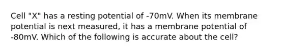 Cell "X" has a resting potential of -70mV. When its membrane potential is next measured, it has a membrane potential of -80mV. Which of the following is accurate about the cell?