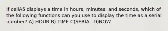 If cellA5 displays a time in hours, minutes, and seconds, which of the following functions can you use to display the time as a serial number? A) HOUR B) TIME C)SERIAL D)NOW