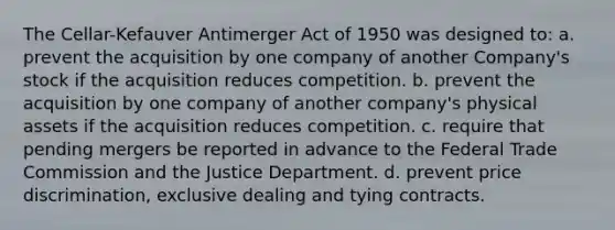 The Cellar-Kefauver Antimerger Act of 1950 was designed to: a. prevent the acquisition by one company of another Company's stock if the acquisition reduces competition. b. prevent the acquisition by one company of another company's physical assets if the acquisition reduces competition. c. require that pending mergers be reported in advance to the Federal Trade Commission and the Justice Department. d. prevent price discrimination, exclusive dealing and tying contracts.