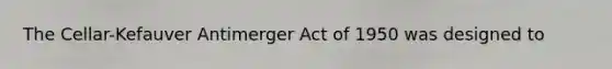 The Cellar-Kefauver Antimerger Act of 1950 was designed to