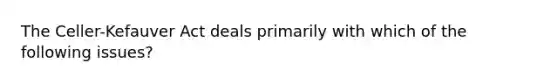 The Celler-Kefauver Act deals primarily with which of the following issues?