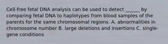 Cell-free fetal DNA analysis can be used to detect ______ by comparing fetal DNA to haplotypes from blood samples of the parents for the same chromosomal regions. A. abnormalities in chromosome number B. large deletions and insertions C. single-gene conditions