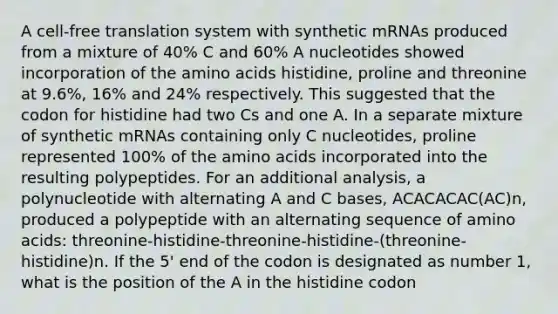 A cell-free translation system with synthetic mRNAs produced from a mixture of 40% C and 60% A nucleotides showed incorporation of the amino acids histidine, proline and threonine at 9.6%, 16% and 24% respectively. This suggested that the codon for histidine had two Cs and one A. In a separate mixture of synthetic mRNAs containing only C nucleotides, proline represented 100% of the amino acids incorporated into the resulting polypeptides. For an additional analysis, a polynucleotide with alternating A and C bases, ACACACAC(AC)n, produced a polypeptide with an alternating sequence of amino acids: threonine-histidine-threonine-histidine-(threonine-histidine)n. If the 5' end of the codon is designated as number 1, what is the position of the A in the histidine codon