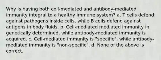 Why is having both cell-mediated and antibody-mediated immunity integral to a healthy immune system? a. T cells defend against pathogens inside cells, while B cells defend against antigens in body fluids. b. Cell-mediated mediated immunity in genetically determined, while antibody-mediated immunity is acquired. c. Cell-mediated immunity is "specific", while antibody-mediated immunity is "non-specific". d. None of the above is correct.