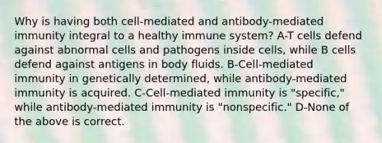 Why is having both cell-mediated and antibody-mediated immunity integral to a healthy immune system? A-T cells defend against abnormal cells and pathogens inside cells, while B cells defend against antigens in body fluids. B-Cell-mediated immunity in genetically determined, while antibody-mediated immunity is acquired. C-Cell-mediated immunity is "specific," while antibody-mediated immunity is "nonspecific." D-None of the above is correct.