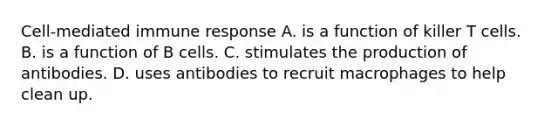 Cell-mediated immune response A. is a function of killer T cells. B. is a function of B cells. C. stimulates the production of antibodies. D. uses antibodies to recruit macrophages to help clean up.