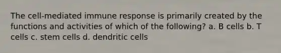 The cell-mediated immune response is primarily created by the functions and activities of which of the following? a. B cells b. T cells c. stem cells d. dendritic cells