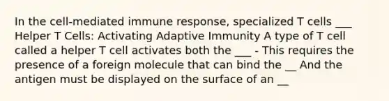 In the cell-mediated immune response, specialized T cells ___ Helper T Cells: Activating Adaptive Immunity A type of T cell called a helper T cell activates both the ___ - This requires the presence of a foreign molecule that can bind the __ And the antigen must be displayed on the surface of an __