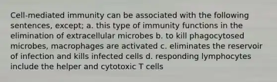 Cell-mediated immunity can be associated with the following sentences, except; a. this type of immunity functions in the elimination of extracellular microbes b. to kill phagocytosed microbes, macrophages are activated c. eliminates the reservoir of infection and kills infected cells d. responding lymphocytes include the helper and cytotoxic T cells