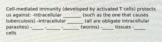 Cell-mediated immunity (developed by activated T cells) protects us against: -Intracellular ________ (such as the one that causes tuberculosis) -Intracellular _______ (all are obligate intracellular parasites) -_____ -______ -_______ (worms) -_____ tissues -_____ cells