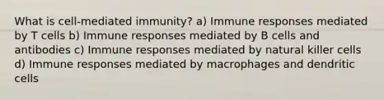 What is cell-mediated immunity? a) Immune responses mediated by T cells b) Immune responses mediated by B cells and antibodies c) Immune responses mediated by natural killer cells d) Immune responses mediated by macrophages and dendritic cells