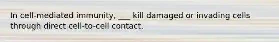 In cell-mediated immunity, ___ kill damaged or invading cells through direct cell-to-cell contact.