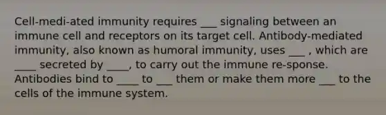 Cell-medi-ated immunity requires ___ signaling between an immune cell and receptors on its target cell. Antibody-mediated immunity, also known as humoral immunity, uses ___ , which are ____ secreted by ____, to carry out the immune re-sponse. Antibodies bind to ____ to ___ them or make them more ___ to the <a href='https://www.questionai.com/knowledge/kEGzZ28NfR-cells-of-the-immune-system' class='anchor-knowledge'>cells of the immune system</a>.